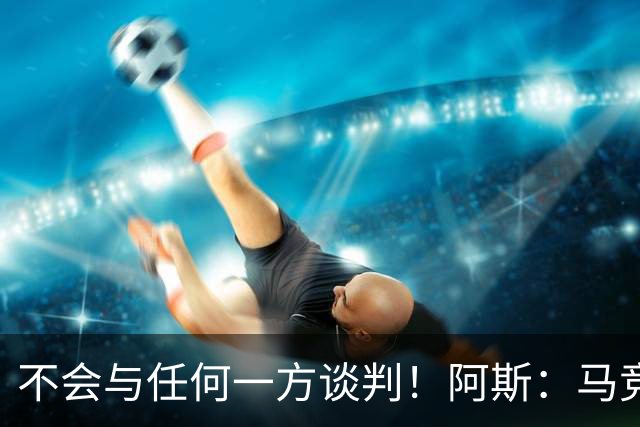 不会与任何一方谈判！阿斯：马竞反复强调小蜘蛛从未表达离队意愿